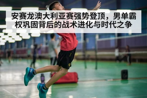 安赛龙澳大利亚赛强势登顶,男单霸权巩固背后的战术进化与时代之争